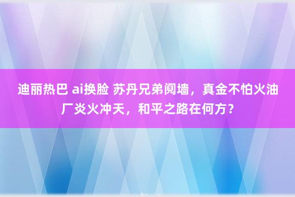 迪丽热巴 ai换脸 苏丹兄弟阋墙，真金不怕火油厂炎火冲天，和平之路在何方？