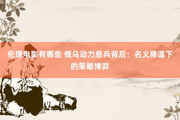 伦理电影有哪些 俄乌动力息兵背后：名义降温下的策略博弈