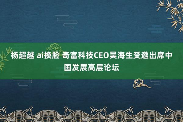 杨超越 ai换脸 奇富科技CEO吴海生受邀出席中国发展高层论坛