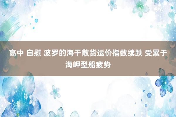 高中 自慰 波罗的海干散货运价指数续跌 受累于海岬型船疲势