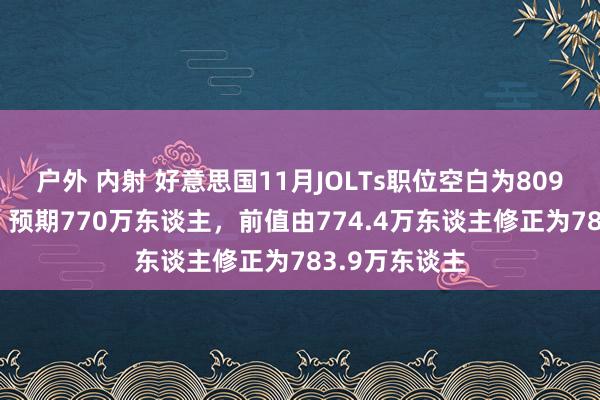 户外 内射 好意思国11月JOLTs职位空白为809.8万东谈主，预期770万东谈主，前值由774.4万东谈主修正为783.9万东谈主