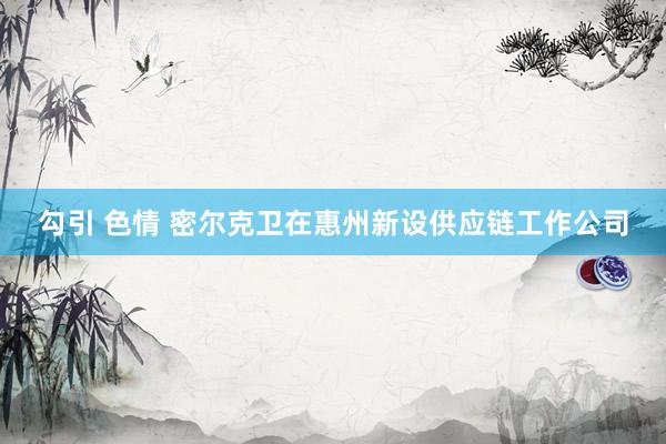 勾引 色情 密尔克卫在惠州新设供应链工作公司