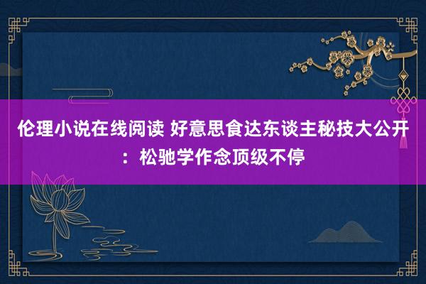 伦理小说在线阅读 好意思食达东谈主秘技大公开：松驰学作念顶级不停