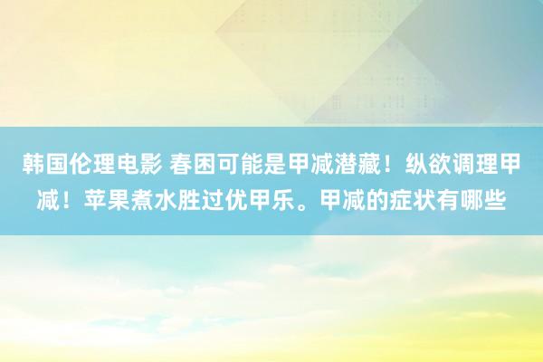 韩国伦理电影 春困可能是甲减潜藏！纵欲调理甲减！苹果煮水胜过优甲乐。甲减的症状有哪些