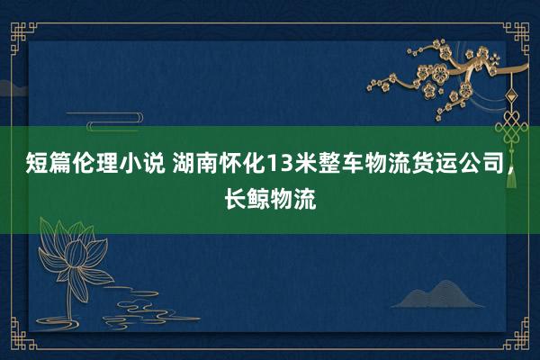 短篇伦理小说 湖南怀化13米整车物流货运公司，长鲸物流