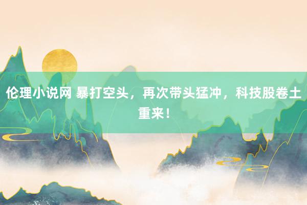 伦理小说网 暴打空头，再次带头猛冲，科技股卷土重来！