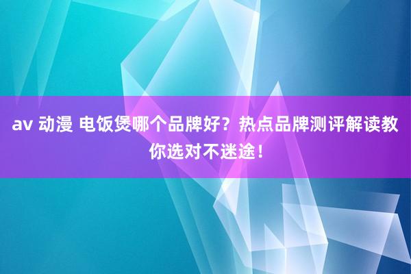 av 动漫 电饭煲哪个品牌好？热点品牌测评解读教你选对不迷途！