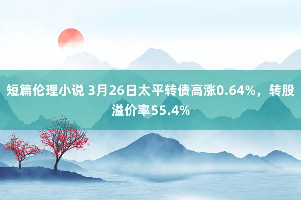 短篇伦理小说 3月26日太平转债高涨0.64%，转股溢价率55.4%