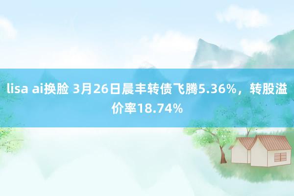 lisa ai换脸 3月26日晨丰转债飞腾5.36%，转股溢价率18.74%
