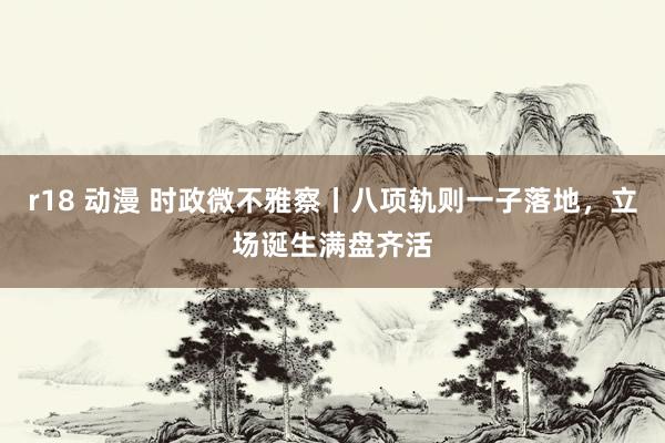 r18 动漫 时政微不雅察丨八项轨则一子落地，立场诞生满盘齐活