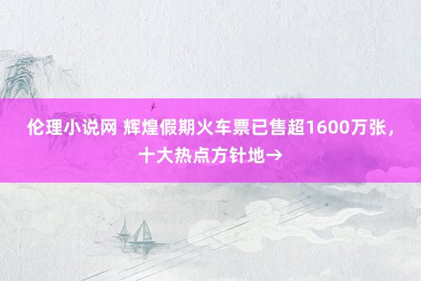 伦理小说网 辉煌假期火车票已售超1600万张，十大热点方针地→