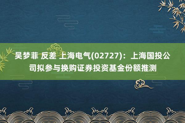 吴梦菲 反差 上海电气(02727)：上海国投公司拟参与换购证券投资基金份额推测