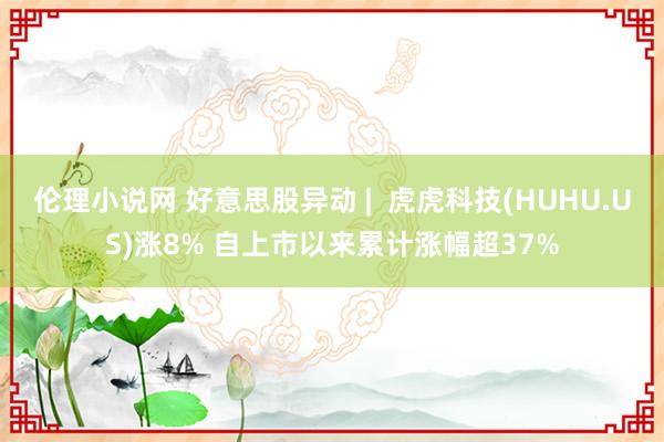 伦理小说网 好意思股异动 |  虎虎科技(HUHU.US)涨8% 自上市以来累计涨幅超37%