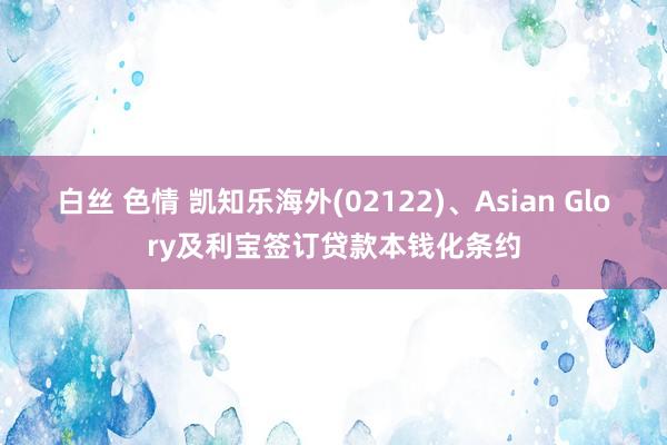 白丝 色情 凯知乐海外(02122)、Asian Glory及利宝签订贷款本钱化条约