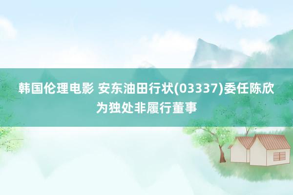 韩国伦理电影 安东油田行状(03337)委任陈欣为独处非履行董事
