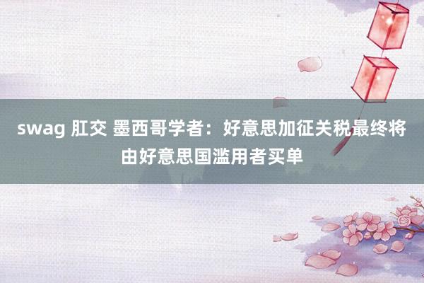 swag 肛交 墨西哥学者：好意思加征关税最终将由好意思国滥用者买单