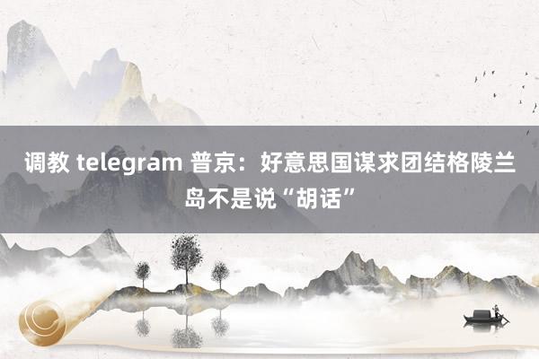 调教 telegram 普京：好意思国谋求团结格陵兰岛不是说“胡话”