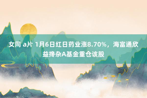 女同 a片 1月6日红日药业涨8.70%，海富通欣益搀杂A基金重仓该股