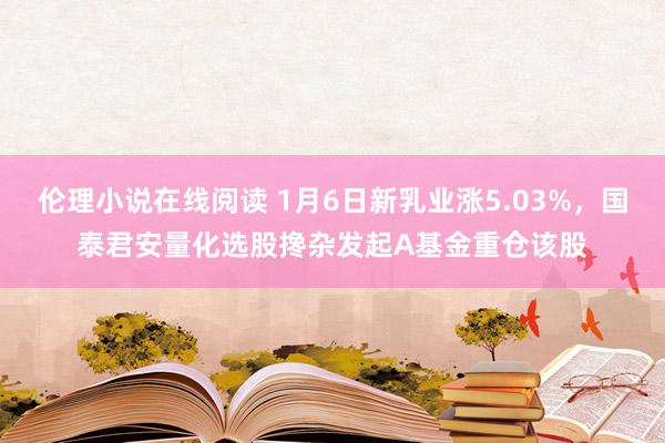 伦理小说在线阅读 1月6日新乳业涨5.03%，国泰君安量化选股搀杂发起A基金重仓该股