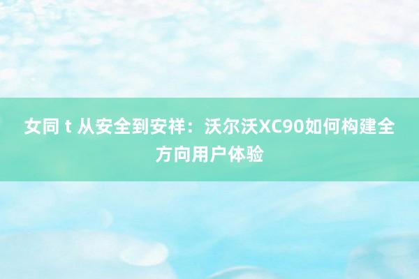 女同 t 从安全到安祥：沃尔沃XC90如何构建全方向用户体验