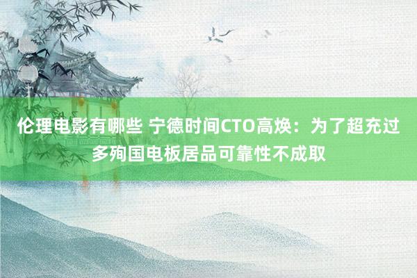 伦理电影有哪些 宁德时间CTO高焕：为了超充过多殉国电板居品可靠性不成取