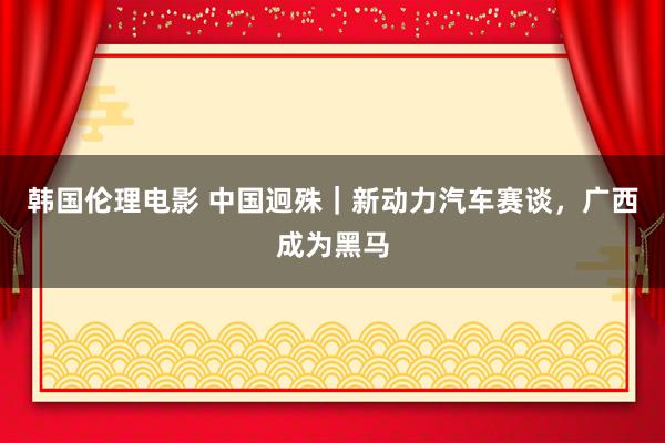 韩国伦理电影 中国迥殊｜新动力汽车赛谈，广西成为黑马
