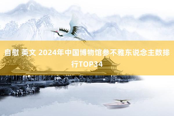 自慰 英文 2024年中国博物馆参不雅东说念主数排行TOP34
