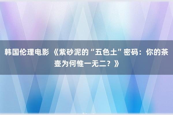 韩国伦理电影 《紫砂泥的“五色土”密码：你的茶壶为何惟一无二？》
