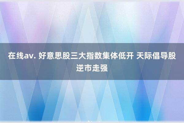 在线av. 好意思股三大指数集体低开 天际倡导股逆市走强