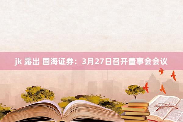 jk 露出 国海证券：3月27日召开董事会会议