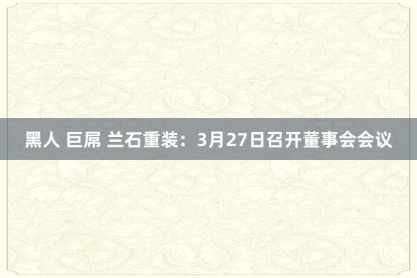 黑人 巨屌 兰石重装：3月27日召开董事会会议
