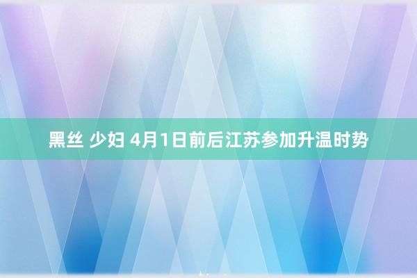 黑丝 少妇 4月1日前后江苏参加升温时势