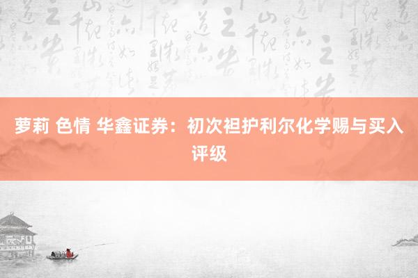 萝莉 色情 华鑫证券：初次袒护利尔化学赐与买入评级
