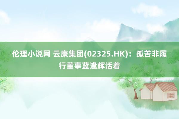伦理小说网 云康集团(02325.HK):孤苦非履行董事蓝逢辉活着