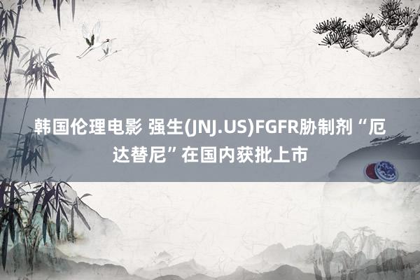 韩国伦理电影 强生(JNJ.US)FGFR胁制剂“厄达替尼”在国内获批上市