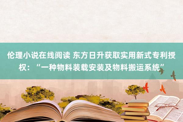 伦理小说在线阅读 东方日升获取实用新式专利授权：“一种物料装载安装及物料搬运系统”
