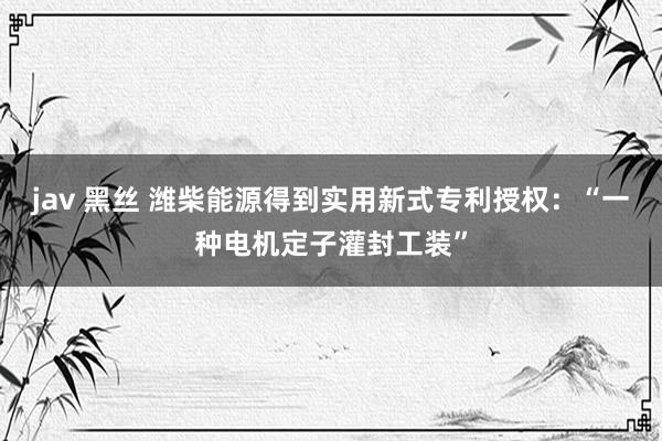 jav 黑丝 潍柴能源得到实用新式专利授权：“一种电机定子灌封工装”