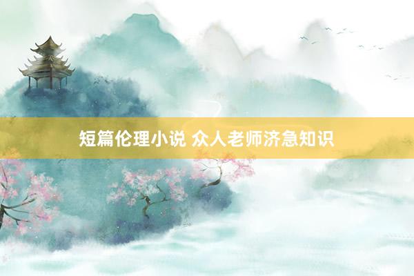 短篇伦理小说 众人老师济急知识