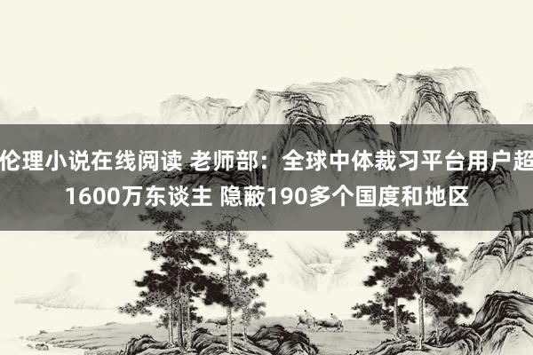 伦理小说在线阅读 老师部：全球中体裁习平台用户超1600万东谈主 隐蔽190多个国度和地区