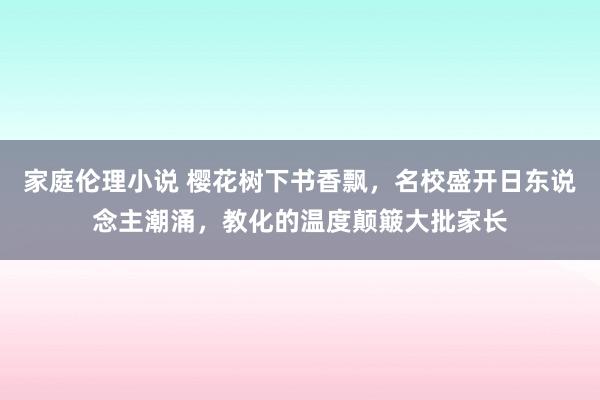 家庭伦理小说 樱花树下书香飘，名校盛开日东说念主潮涌，教化的温度颠簸大批家长