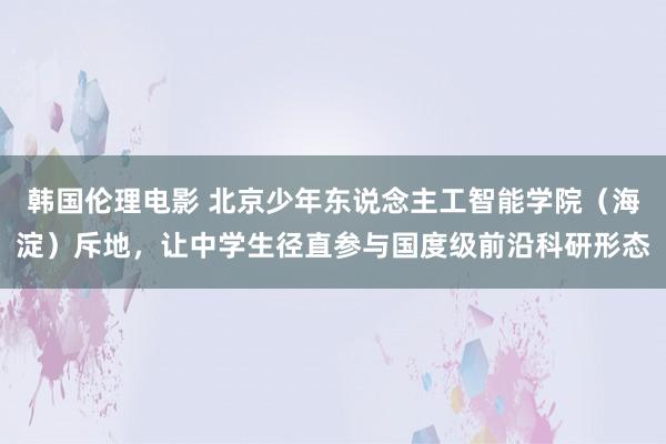 韩国伦理电影 北京少年东说念主工智能学院（海淀）斥地，让中学生径直参与国度级前沿科研形态