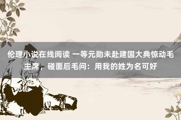 伦理小说在线阅读 一等元勋未赴建国大典惊动毛主席，碰面后毛问：用我的姓为名可好