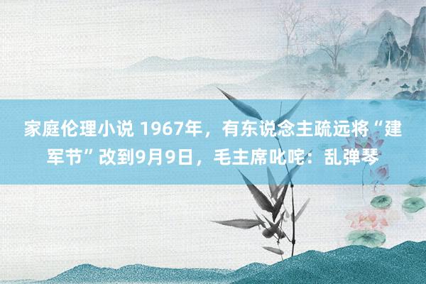 家庭伦理小说 1967年，有东说念主疏远将“建军节”改到9月9日，毛主席叱咤：乱弹琴