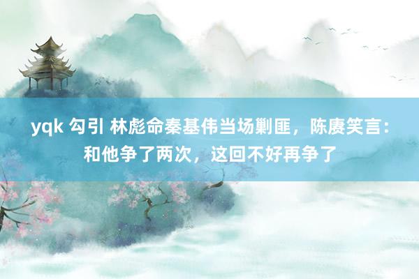 yqk 勾引 林彪命秦基伟当场剿匪，陈赓笑言：和他争了两次，这回不好再争了