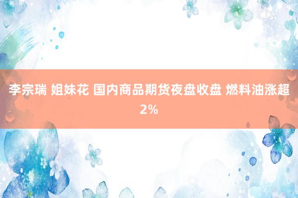李宗瑞 姐妹花 国内商品期货夜盘收盘 燃料油涨超2%