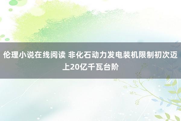 伦理小说在线阅读 非化石动力发电装机限制初次迈上20亿千瓦台阶