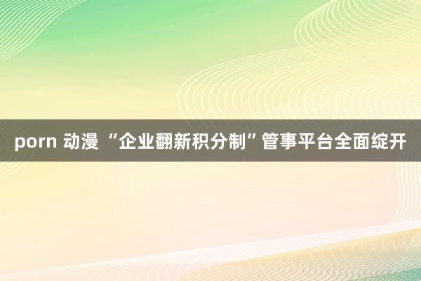porn 动漫 “企业翻新积分制”管事平台全面绽开