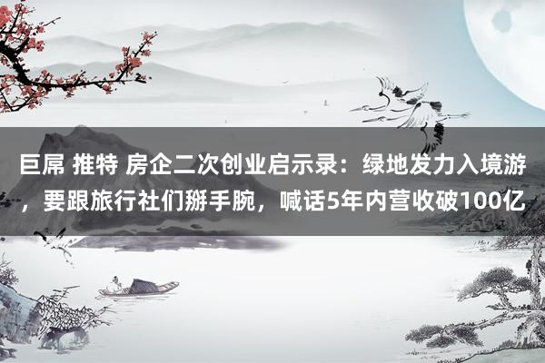巨屌 推特 房企二次创业启示录：绿地发力入境游，要跟旅行社们掰手腕，喊话5年内营收破100亿