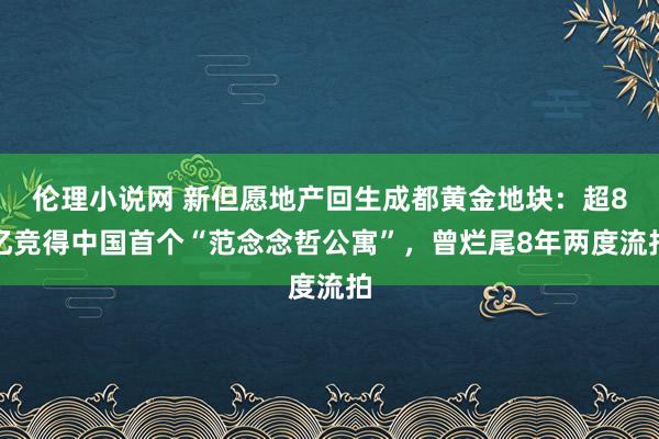 伦理小说网 新但愿地产回生成都黄金地块：超8亿竞得中国首个“范念念哲公寓”，曾烂尾8年两度流拍