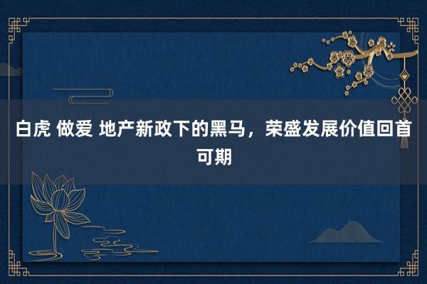 白虎 做爱 地产新政下的黑马，荣盛发展价值回首可期